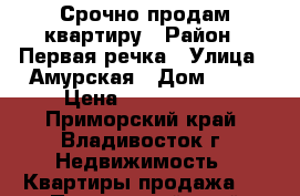 Срочно продам квартиру › Район ­ Первая речка › Улица ­ Амурская › Дом ­ 84 › Цена ­ 4 500 000 - Приморский край, Владивосток г. Недвижимость » Квартиры продажа   . Приморский край,Владивосток г.